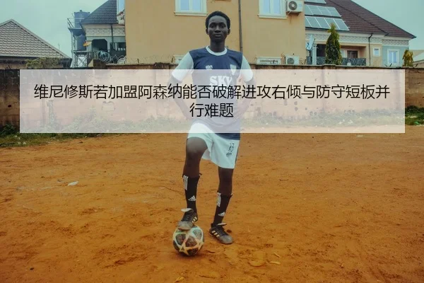维尼修斯若加盟阿森纳能否破解进攻右倾与防守短板并行难题